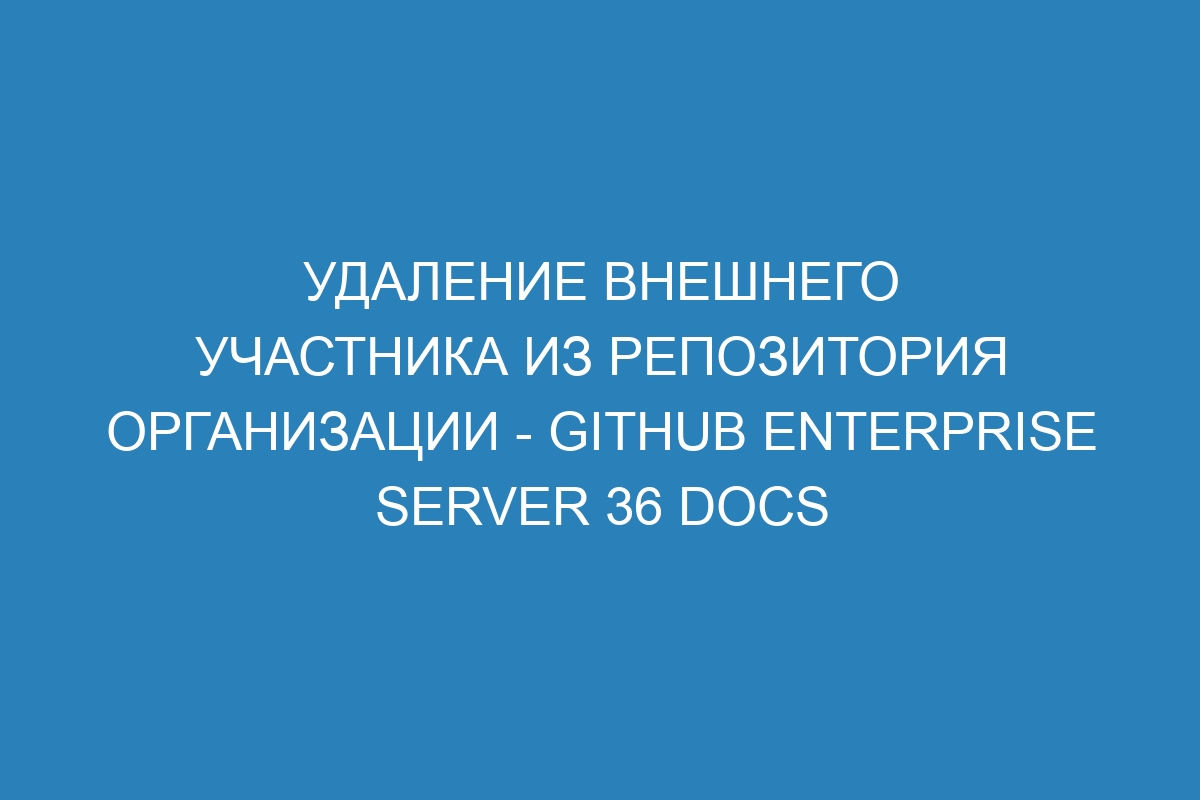 Удаление внешнего участника из репозитория организации - GitHub Enterprise Server 36 Docs