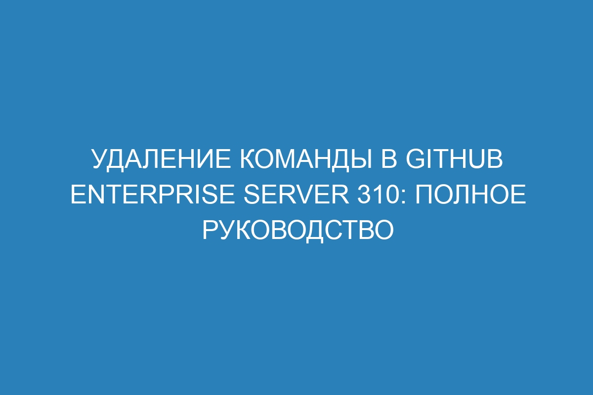 Удаление команды в GitHub Enterprise Server 310: полное руководство