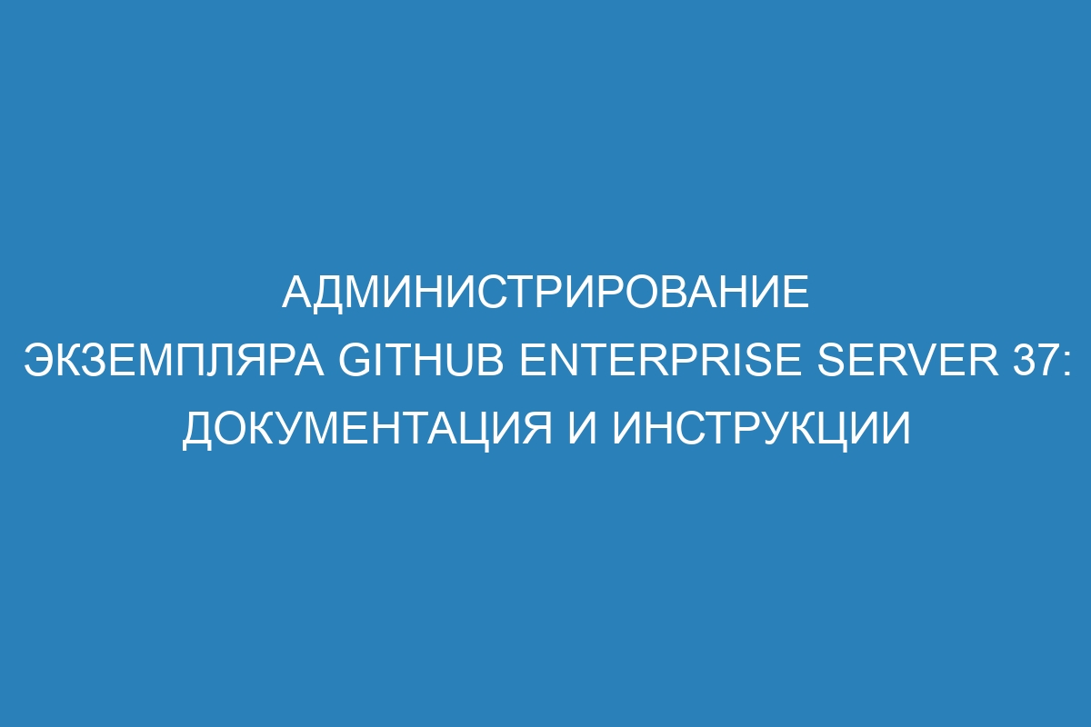 Администрирование экземпляра GitHub Enterprise Server 37: документация и инструкции