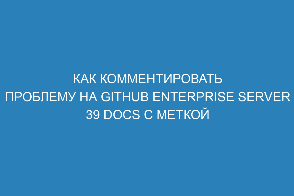 Как комментировать проблему на GitHub Enterprise Server 39 Docs с меткой