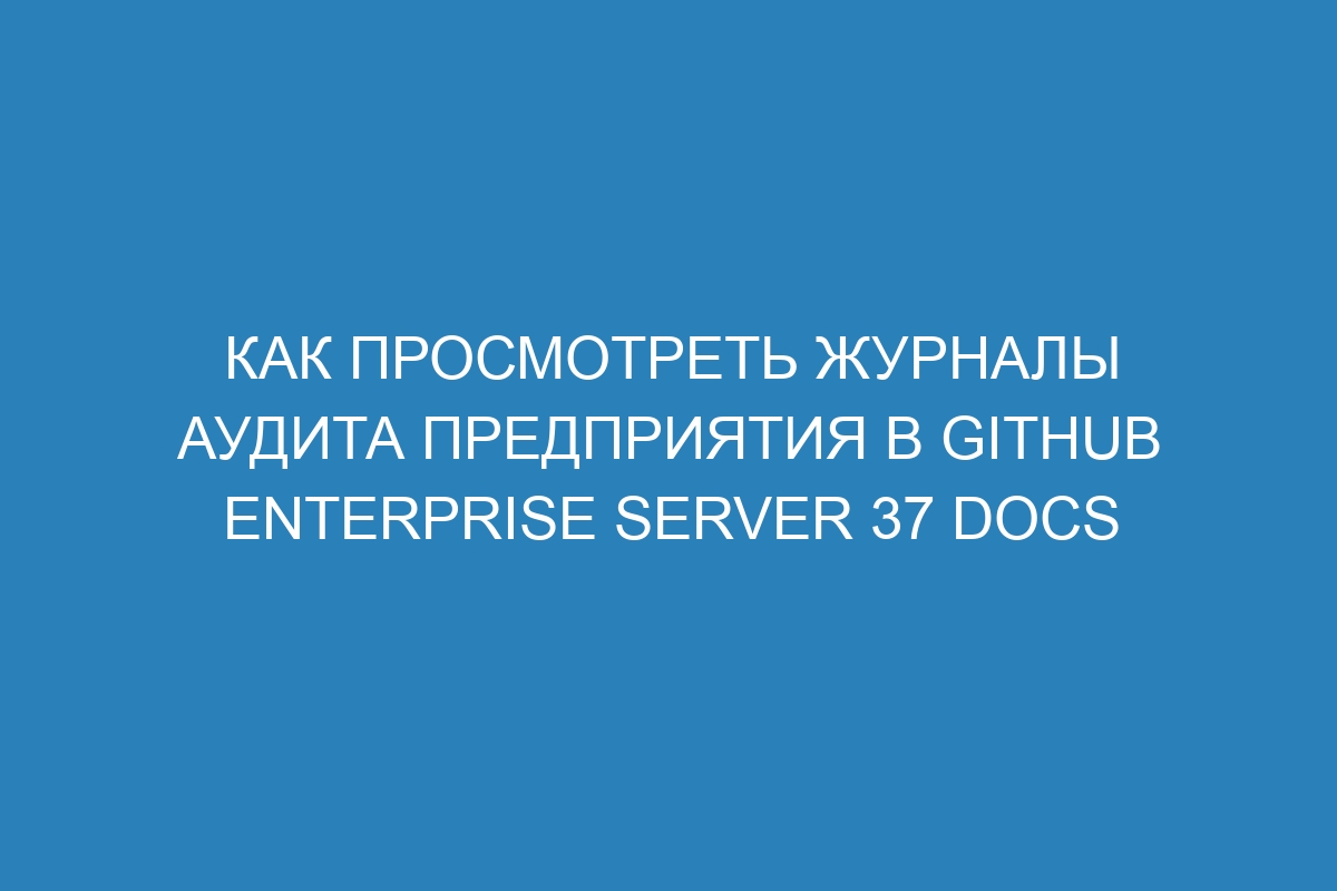 Как просмотреть журналы аудита предприятия в GitHub Enterprise Server 37 Docs