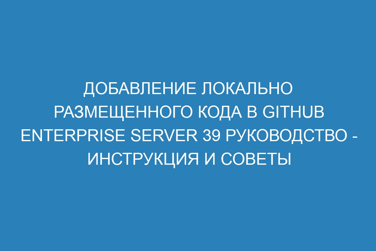 Добавление локально размещенного кода в GitHub Enterprise Server 39 Руководство - инструкция и советы