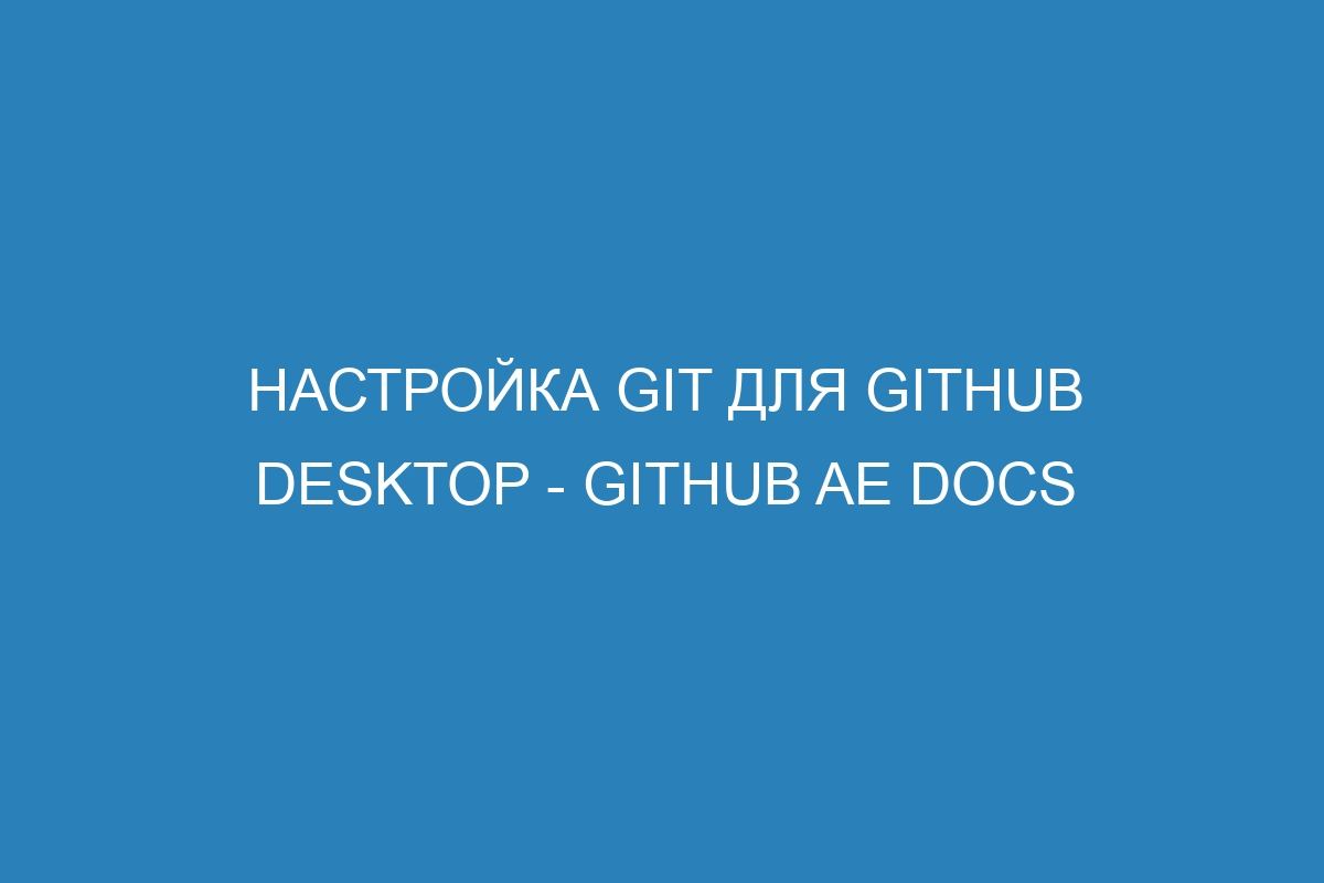 Настройка Git для GitHub Desktop - GitHub AE Docs