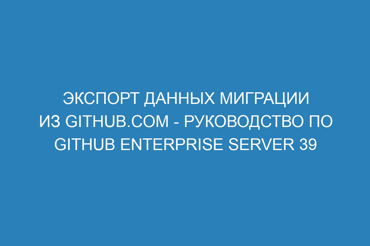 Экспорт данных миграции из GitHub.com - Руководство по GitHub Enterprise Server 39