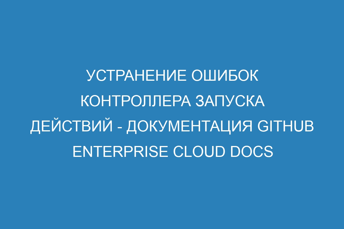 Устранение ошибок контроллера запуска действий - документация GitHub Enterprise Cloud Docs