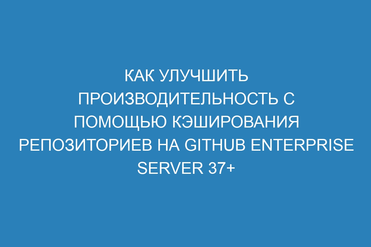 Как улучшить производительность с помощью кэширования репозиториев на GitHub Enterprise Server 37+