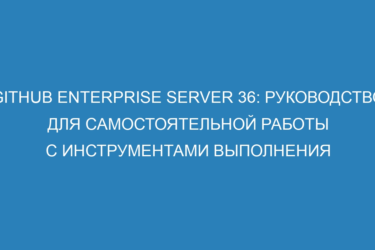 GitHub Enterprise Server 36: руководство для самостоятельной работы с инструментами выполнения