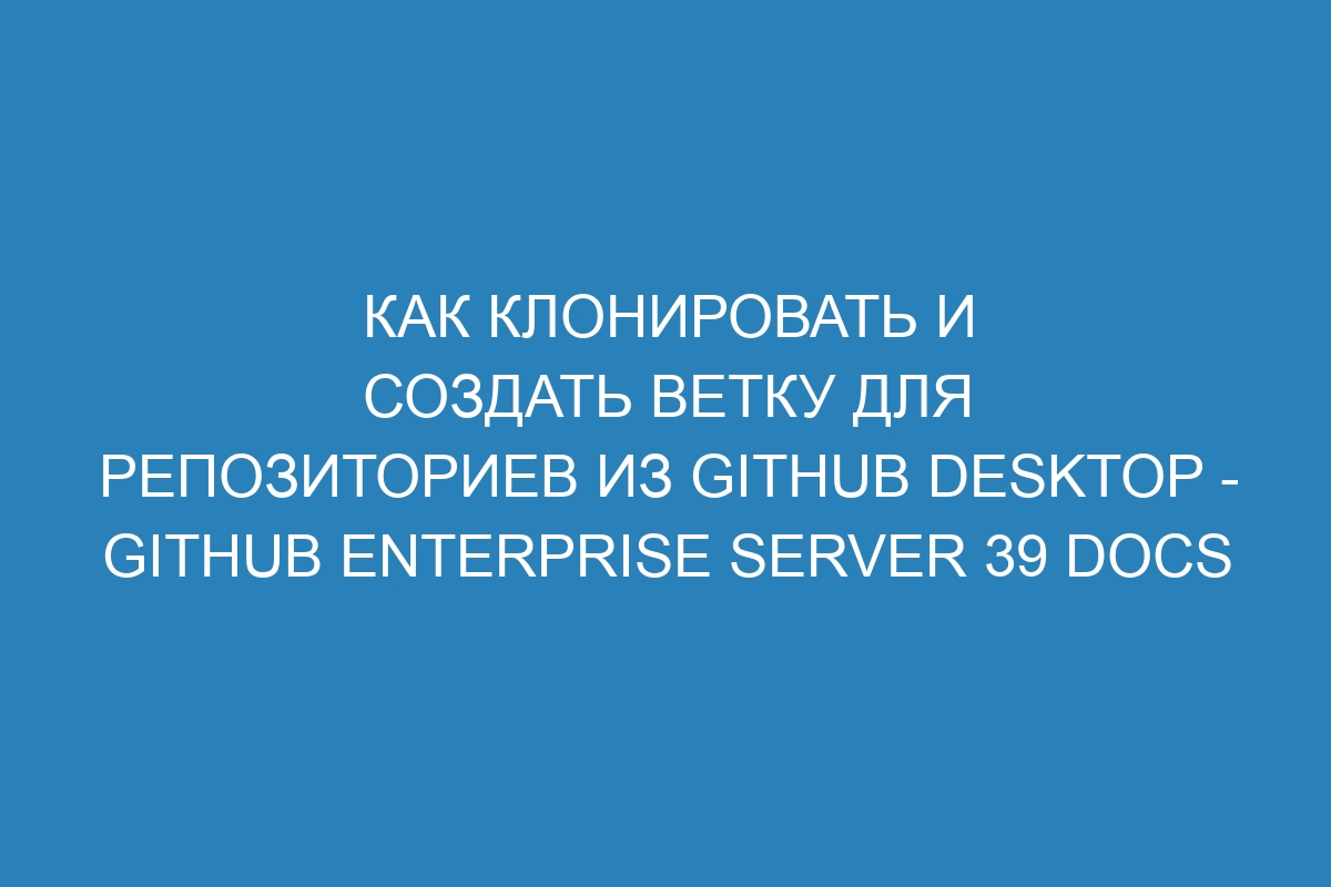 Как клонировать и создать ветку для репозиториев из GitHub Desktop - GitHub Enterprise Server 39 Docs