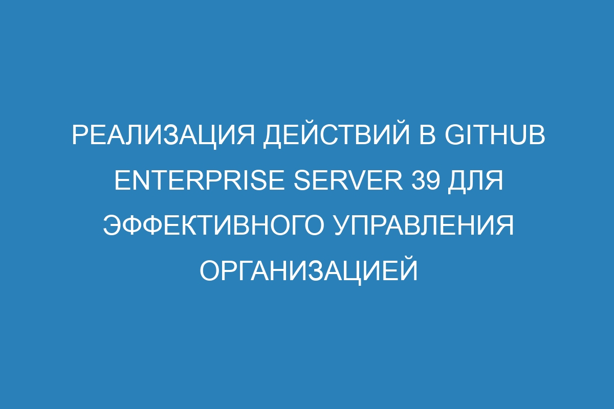 Реализация действий в GitHub Enterprise Server 39 для эффективного управления организацией