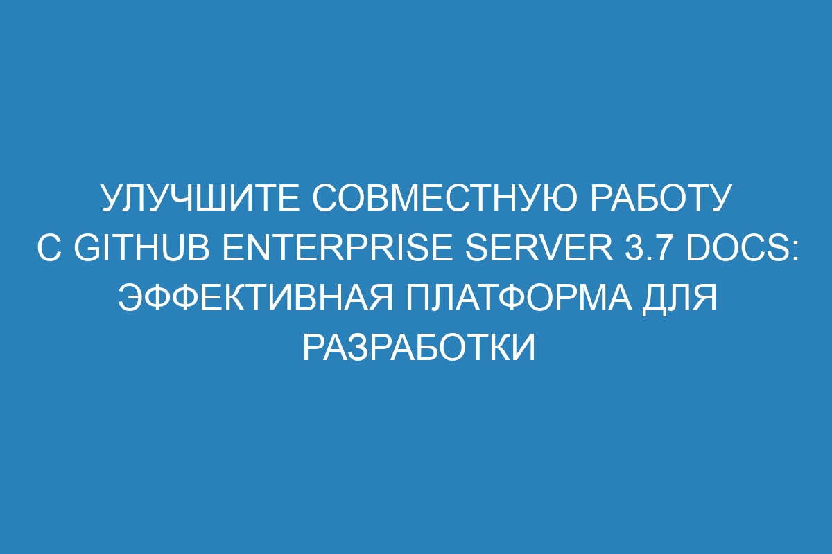 Улучшите совместную работу с GitHub Enterprise Server 3.7 Docs: эффективная платформа для разработки
