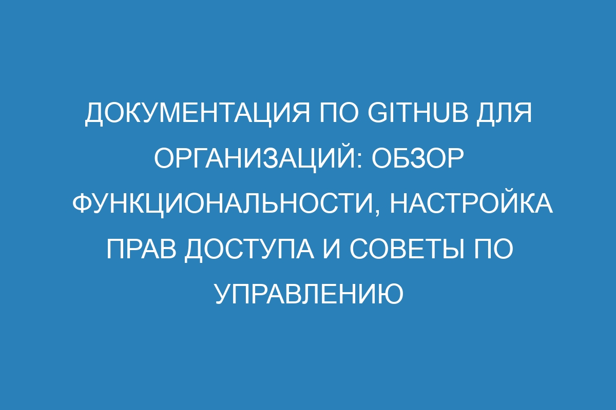 Документация по GitHub для организаций: обзор функциональности, настройка прав доступа и советы по управлению проектами