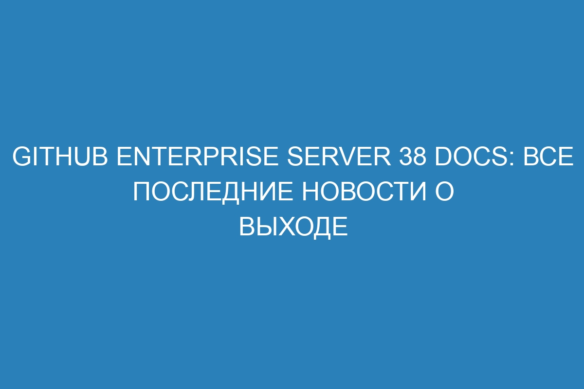 GitHub Enterprise Server 38 Docs: все последние новости о выходе