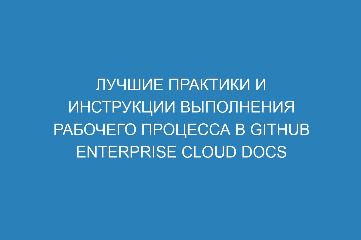 Лучшие практики и инструкции выполнения рабочего процесса в GitHub Enterprise Cloud Docs