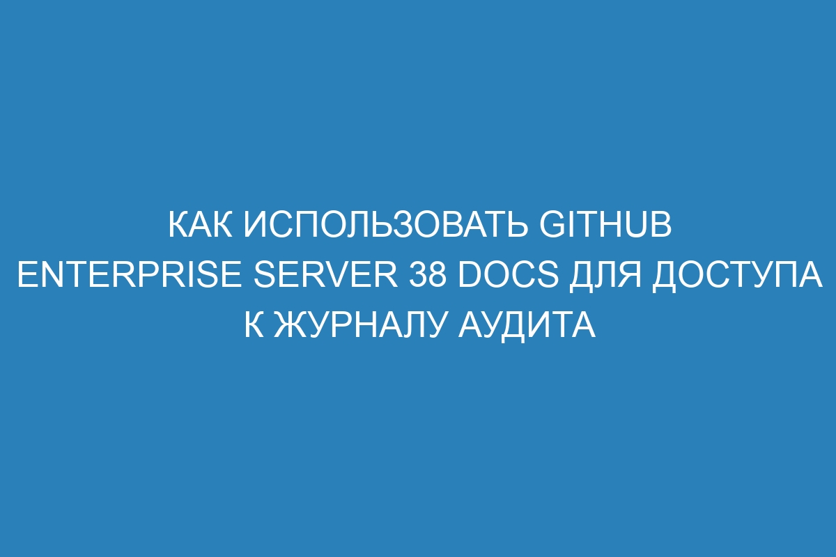 Как использовать GitHub Enterprise Server 38 Docs для доступа к журналу аудита