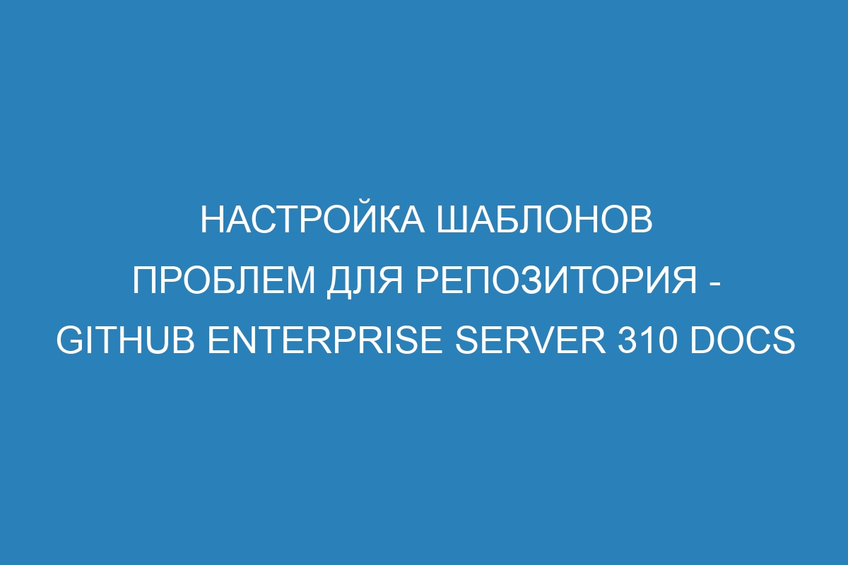 Настройка шаблонов проблем для репозитория - GitHub Enterprise Server 310 Docs