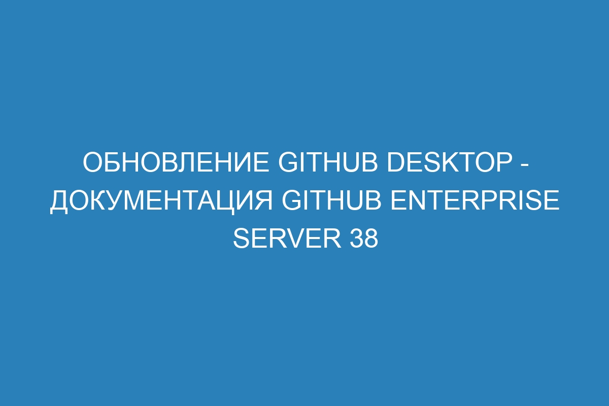 Обновление GitHub Desktop - документация GitHub Enterprise Server 38