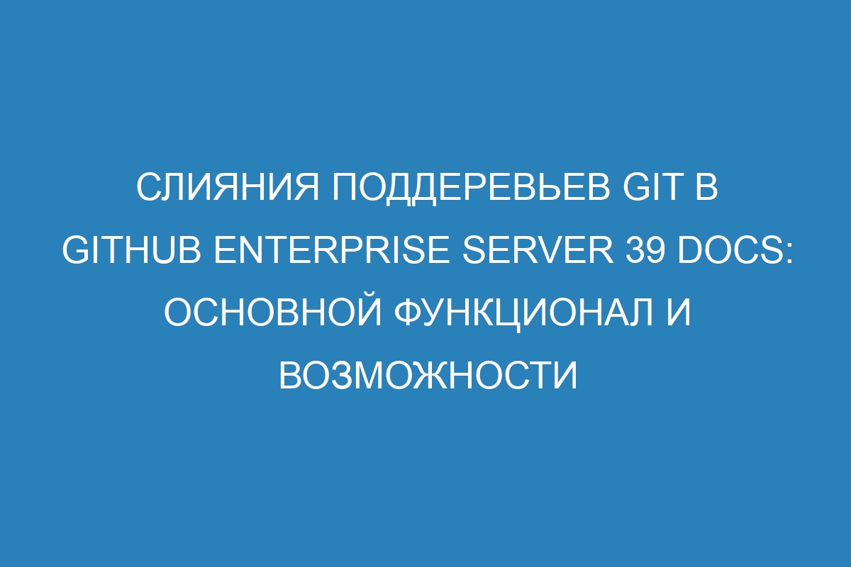 Слияния поддеревьев Git в GitHub Enterprise Server 39 Docs: основной функционал и возможности