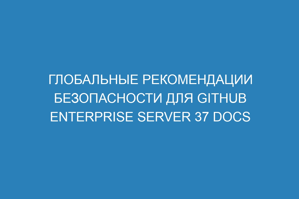 Глобальные рекомендации безопасности для GitHub Enterprise Server 37 Docs