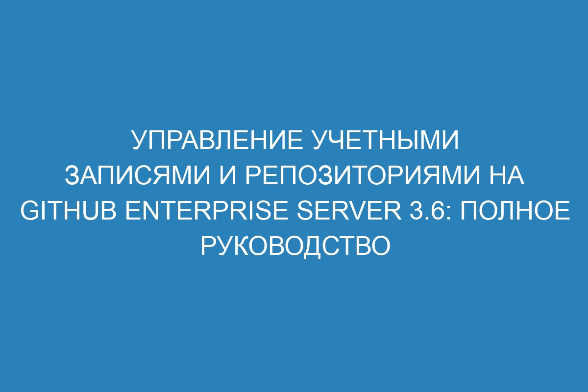 Управление учетными записями и репозиториями на GitHub Enterprise Server 3.6: полное руководство