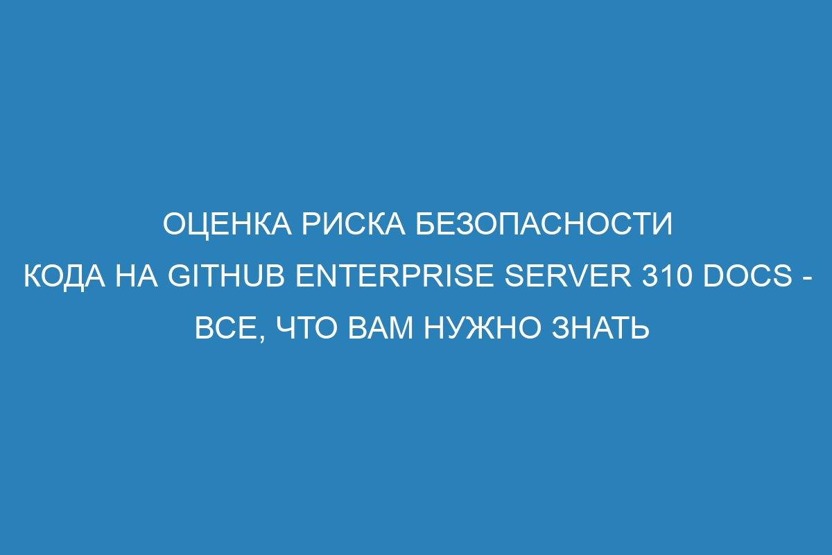 Оценка риска безопасности кода на GitHub Enterprise Server 310 Docs - все, что вам нужно знать