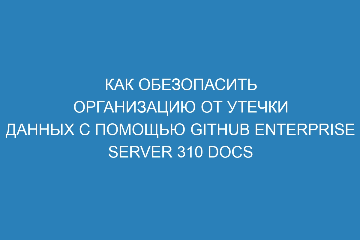 Как обезопасить организацию от утечки данных с помощью GitHub Enterprise Server 310 Docs