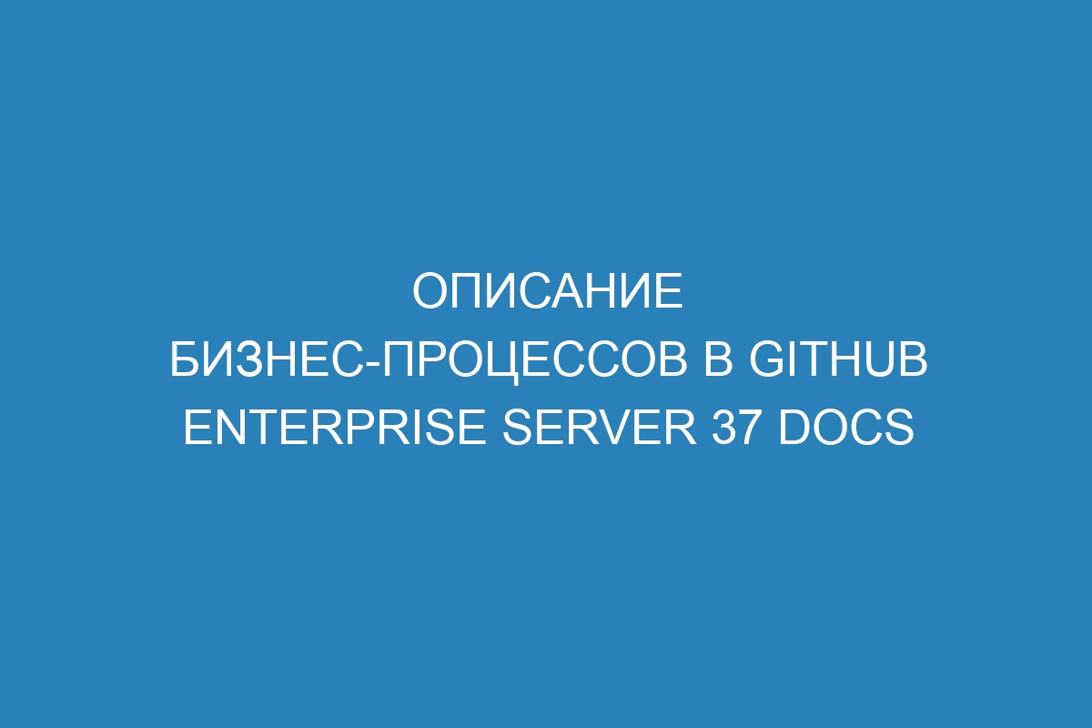 Описание бизнес-процессов в GitHub Enterprise Server 37 Docs