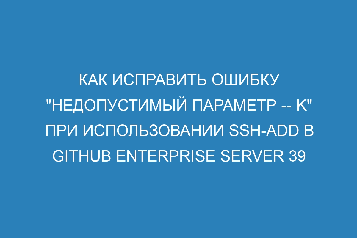 Как исправить ошибку "Недопустимый параметр -- K" при использовании ssh-add в GitHub Enterprise Server 39