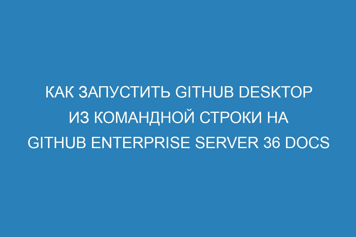 Как запустить GitHub Desktop из командной строки на GitHub Enterprise Server 36 Docs