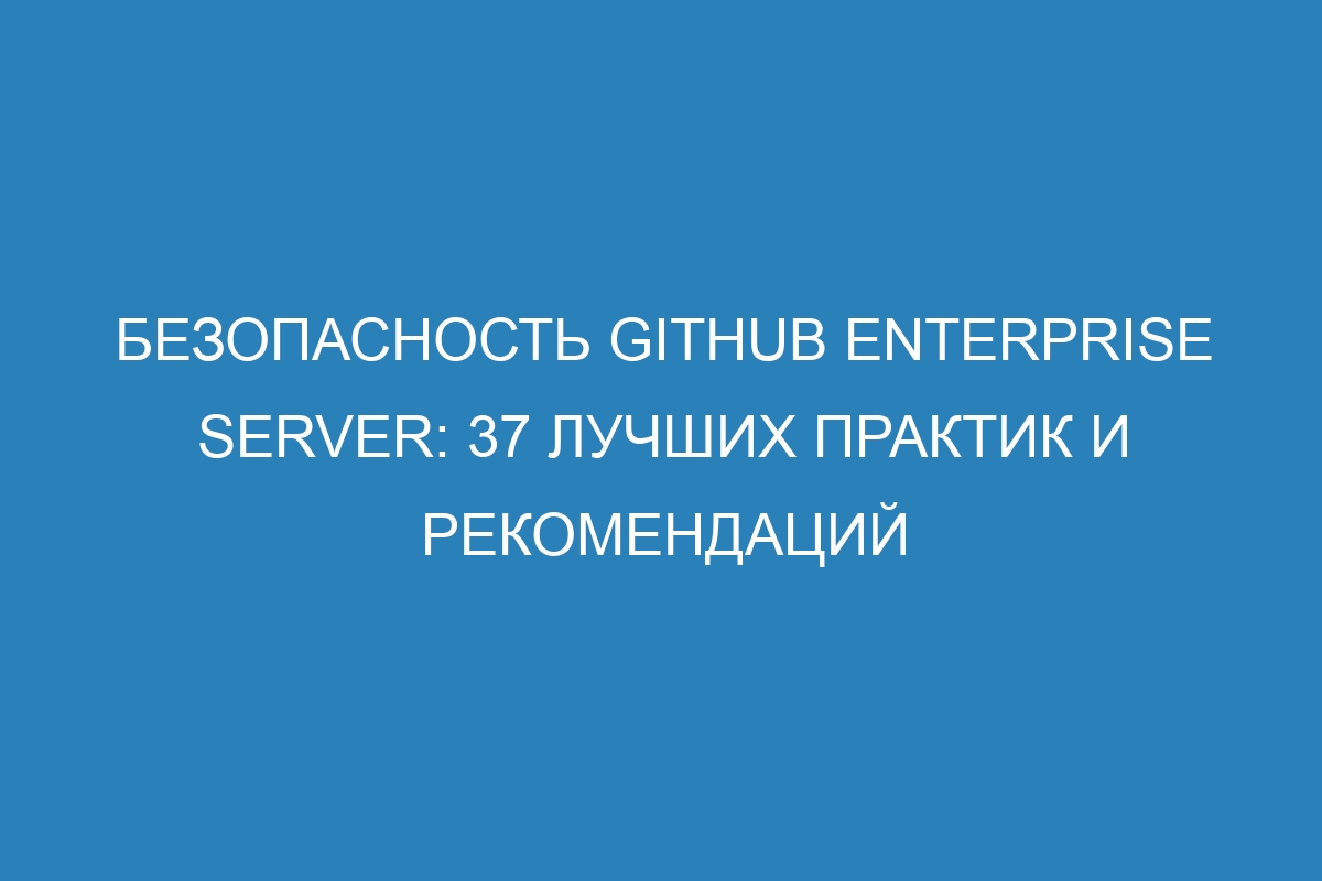 Безопасность GitHub Enterprise Server: 37 лучших практик и рекомендаций