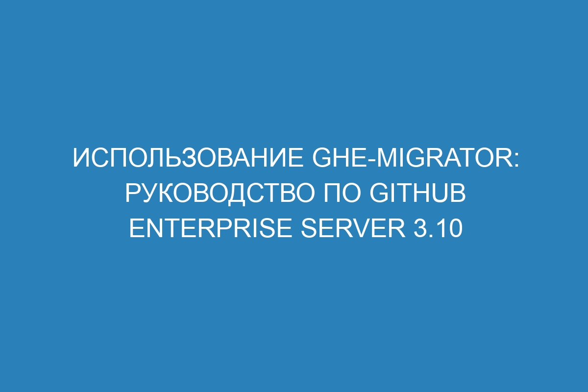 Использование ghe-migrator: Руководство по GitHub Enterprise Server 3.10