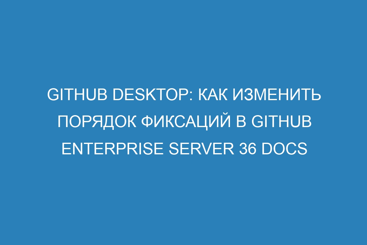 GitHub Desktop: как изменить порядок фиксаций в GitHub Enterprise Server 36 Docs