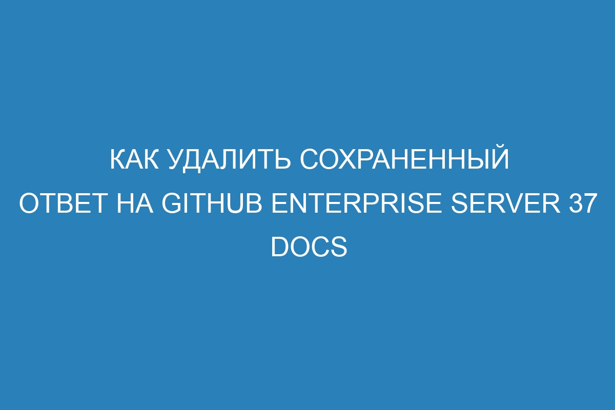 Как удалить сохраненный ответ на GitHub Enterprise Server 37 Docs