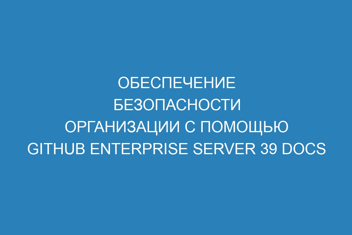 Обеспечение безопасности организации с помощью GitHub Enterprise Server 39 Docs