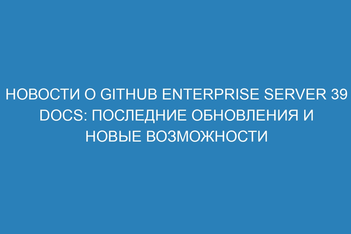 Новости о GitHub Enterprise Server 39 Docs: последние обновления и новые возможности