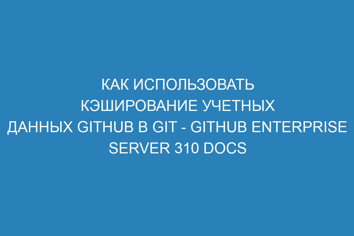 Как использовать кэширование учетных данных GitHub в Git - GitHub Enterprise Server 310 Docs