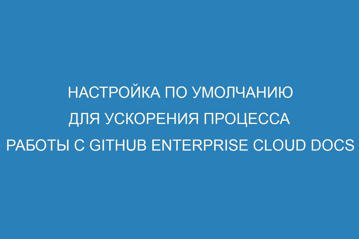 Настройка по умолчанию для ускорения процесса работы с GitHub Enterprise Cloud Docs