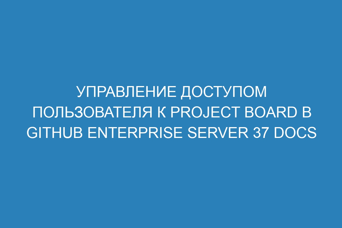 Управление доступом пользователя к project board в GitHub Enterprise Server 37 Docs