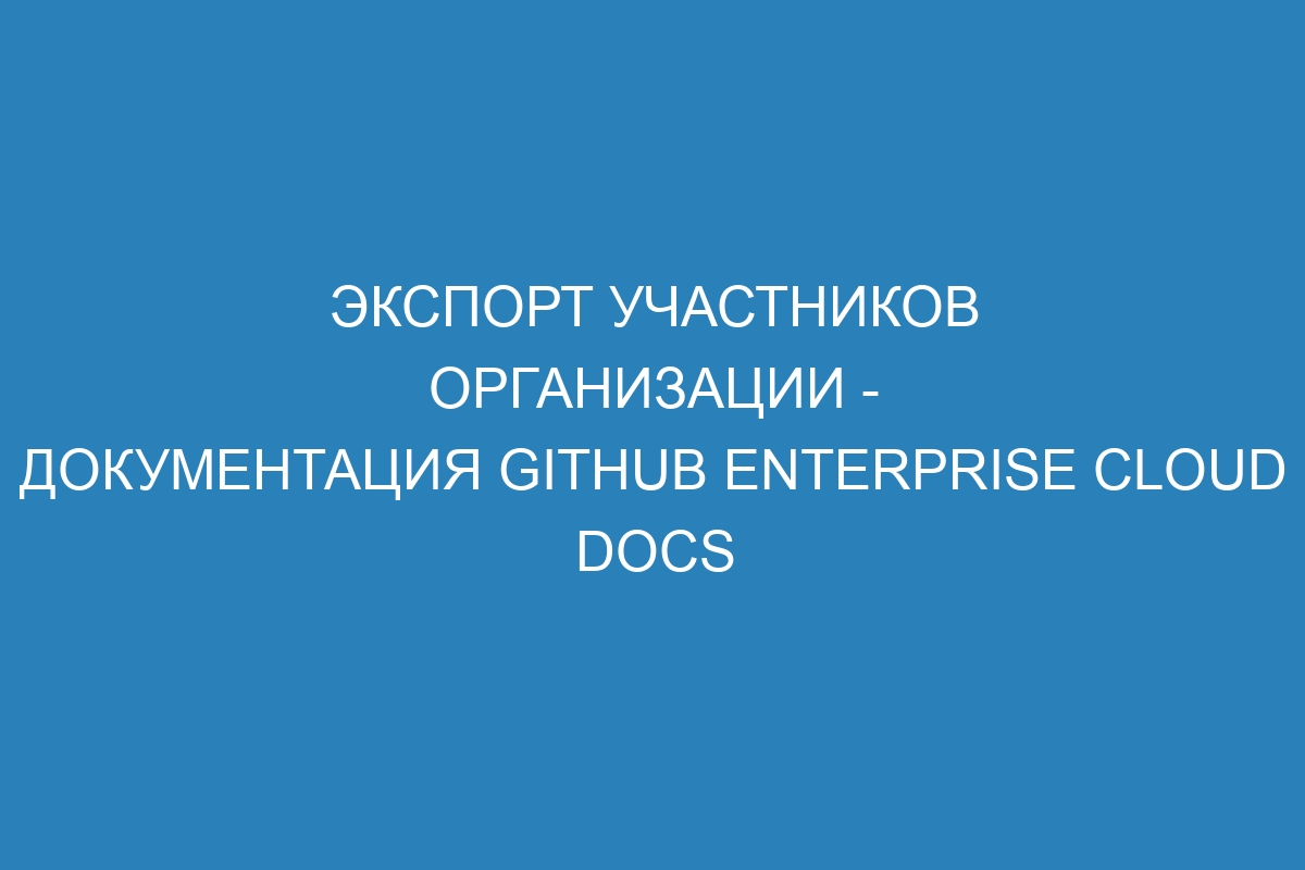 Экспорт участников организации - документация GitHub Enterprise Cloud Docs