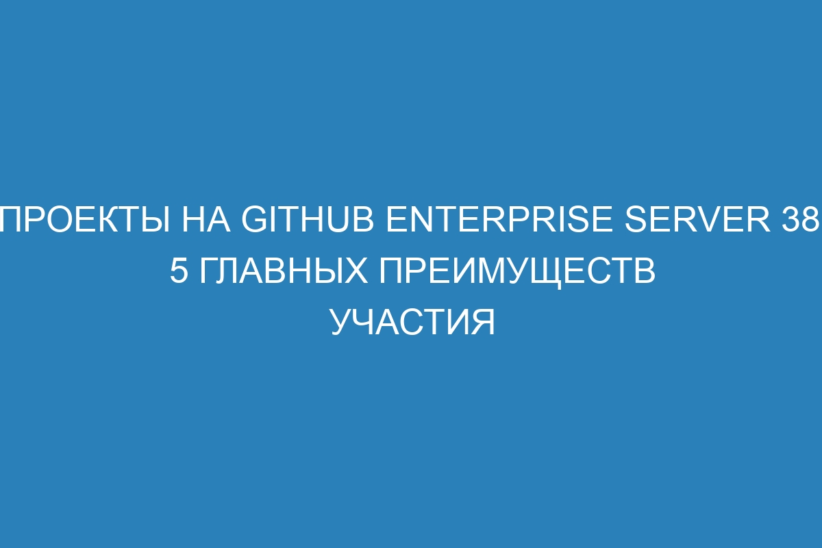 Проекты на GitHub Enterprise Server 38: 5 главных преимуществ участия