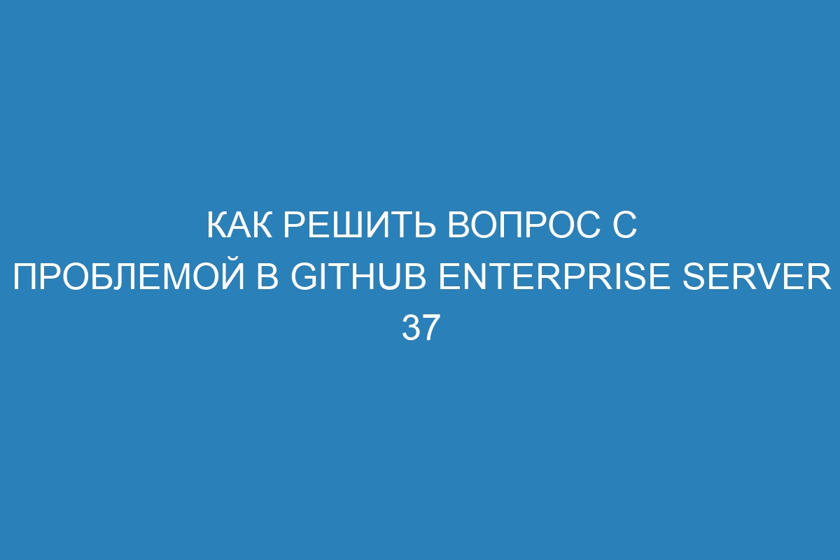 Как решить вопрос с проблемой в GitHub Enterprise Server 37