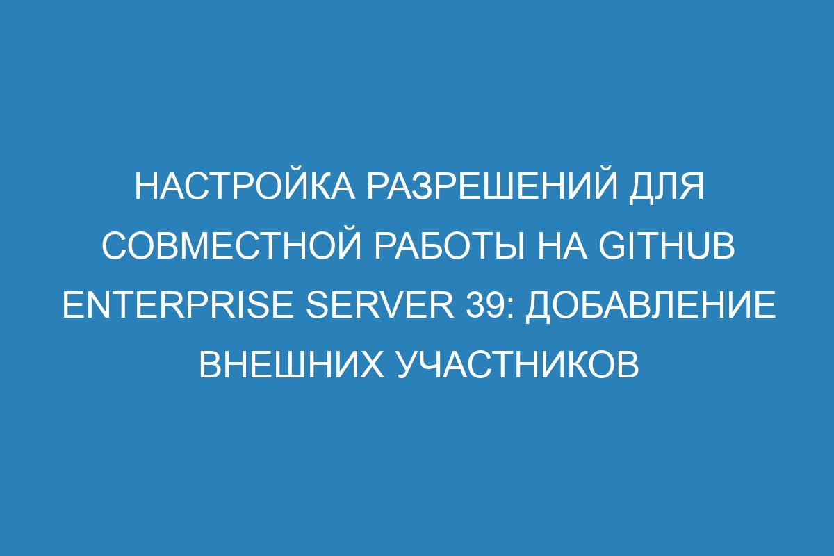 Настройка разрешений для совместной работы на GitHub Enterprise Server 39: добавление внешних участников