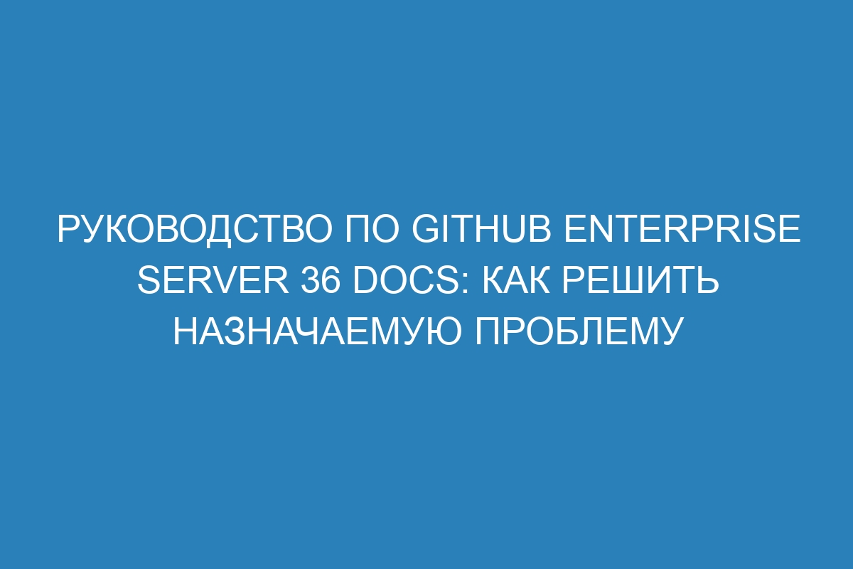 Руководство по GitHub Enterprise Server 36 Docs: как решить назначаемую проблему