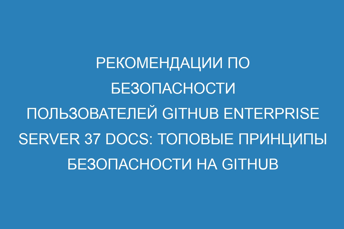 Рекомендации по безопасности пользователей GitHub Enterprise Server 37 Docs: Топовые принципы безопасности на GitHub