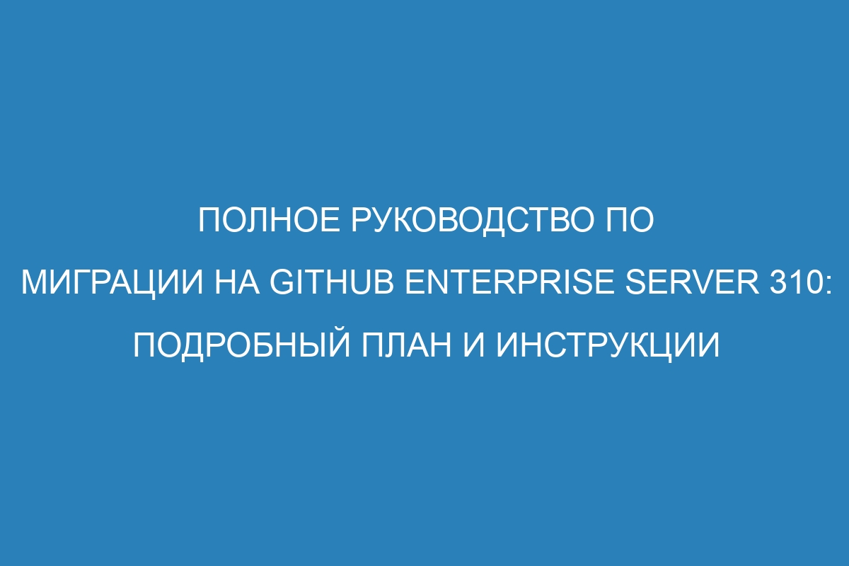 Полное руководство по миграции на GitHub Enterprise Server 310: подробный план и инструкции