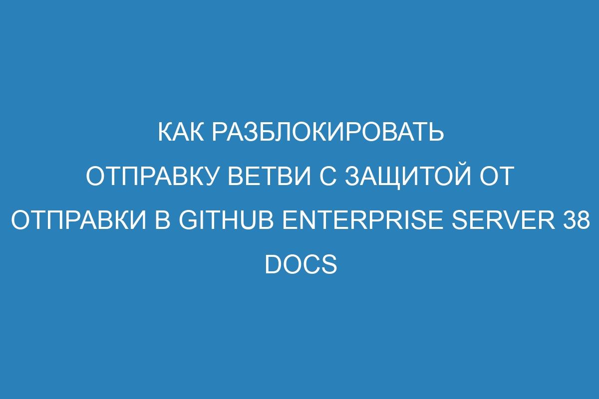 Как разблокировать отправку ветви с защитой от отправки в GitHub Enterprise Server 38 Docs