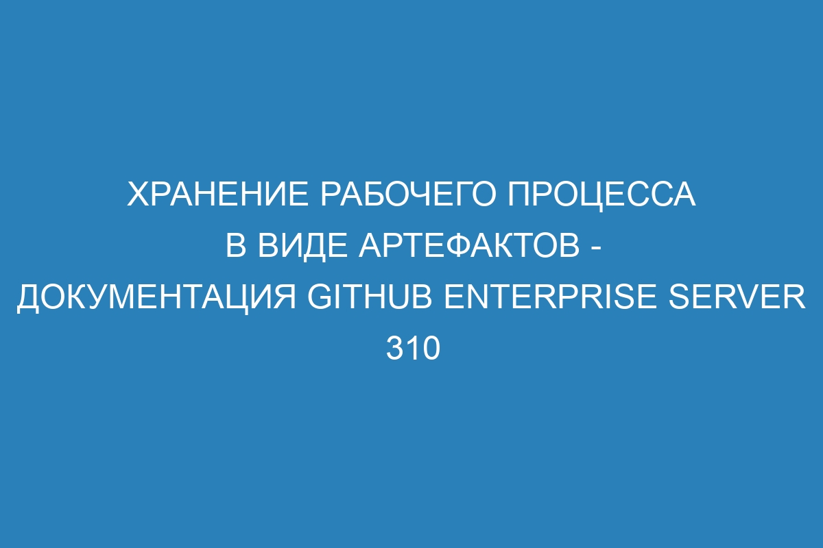 Хранение рабочего процесса в виде артефактов - документация GitHub Enterprise Server 310