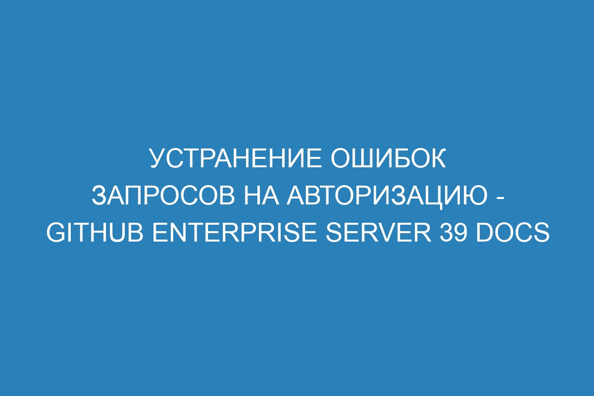 Устранение ошибок запросов на авторизацию - GitHub Enterprise Server 39 Docs