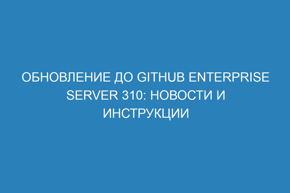 Обновление до GitHub Enterprise Server 310: новости и инструкции