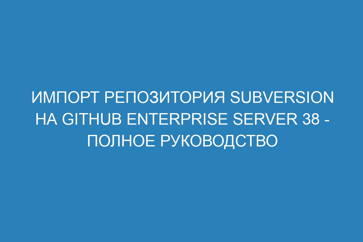 Импорт репозитория Subversion на GitHub Enterprise Server 38 - полное руководство