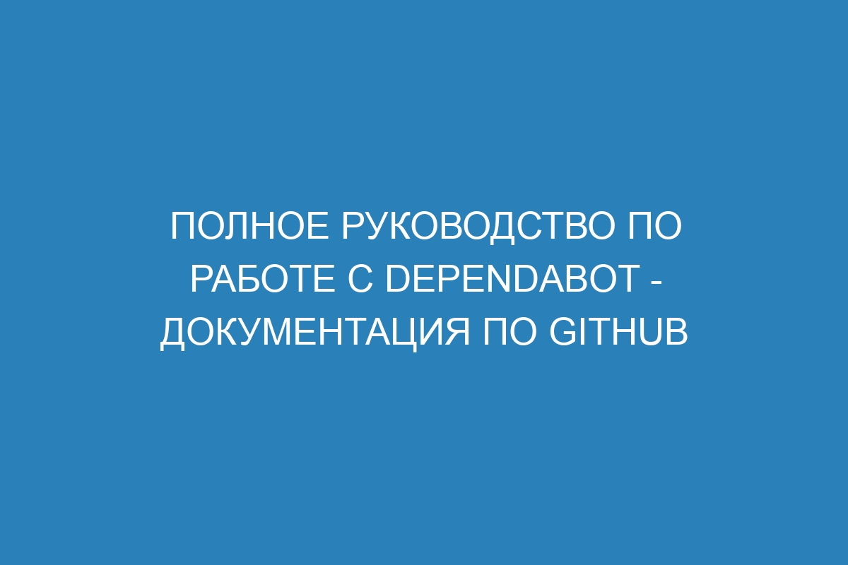 Полное руководство по работе с Dependabot - Документация по GitHub